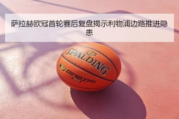 萨拉赫欧冠首轮赛后复盘揭示利物浦边路推进隐患